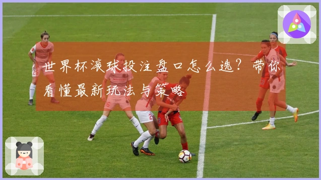 世界杯滚球投注盘口怎么选？带你看懂最新玩法与策略