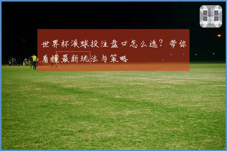 世界杯滚球投注盘口怎么选？带你看懂最新玩法与策略